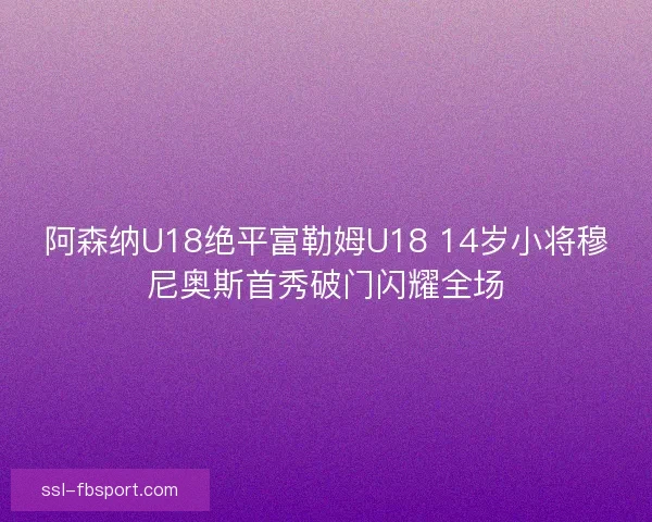阿森纳U18绝平富勒姆U18 14岁小将穆尼奥斯首秀破门闪耀全场