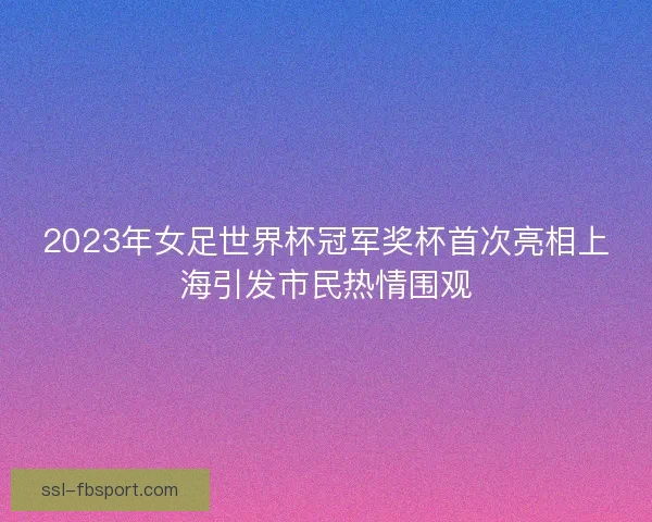 2023年女足世界杯冠军奖杯首次亮相上海引发市民热情围观