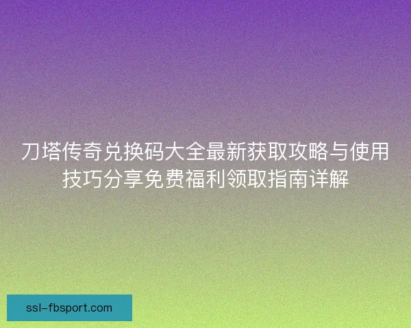 刀塔传奇兑换码大全最新获取攻略与使用技巧分享免费福利领取指南详解